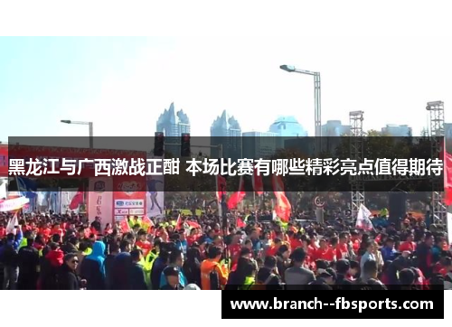黑龙江与广西激战正酣 本场比赛有哪些精彩亮点值得期待