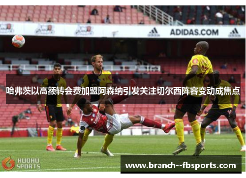 哈弗茨以高额转会费加盟阿森纳引发关注切尔西阵容变动成焦点 哈弗茨以高额转会费加盟阿森纳引发关注切尔西阵容变动成焦点