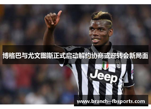 博格巴与尤文图斯正式启动解约协商或迎转会新局面